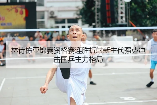 林诗栋亚锦赛资格赛连胜折射新生代强势冲击国乒主力格局