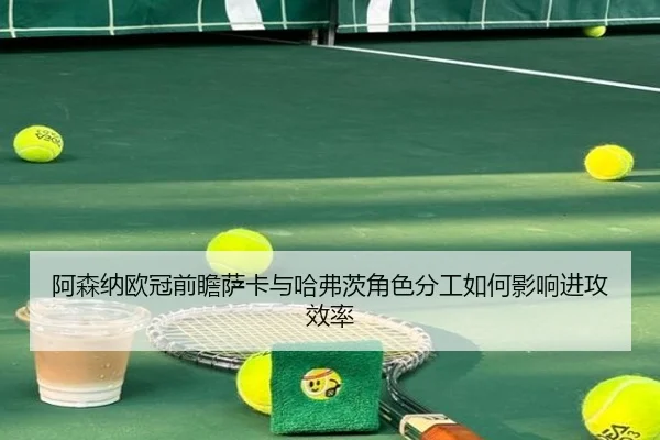 阿森纳欧冠前瞻萨卡与哈弗茨角色分工如何影响进攻效率
